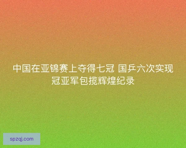 中国在亚锦赛上夺得七冠 国乒六次实现冠亚军包揽辉煌纪录