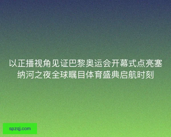 以正播视角见证巴黎奥运会开幕式点亮塞纳河之夜全球瞩目体育盛典启航时刻