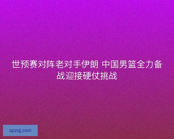 世预赛对阵老对手伊朗 中国男篮全力备战迎接硬仗挑战