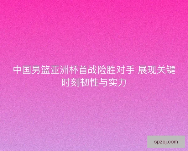 中国男篮亚洲杯首战险胜对手 展现关键时刻韧性与实力