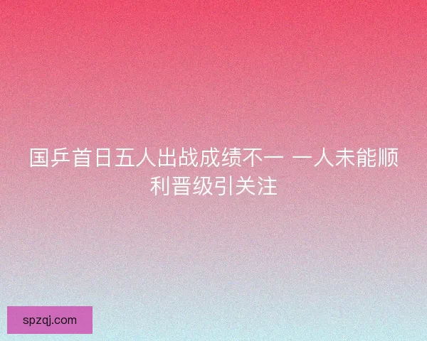 国乒首日五人出战成绩不一 一人未能顺利晋级引关注