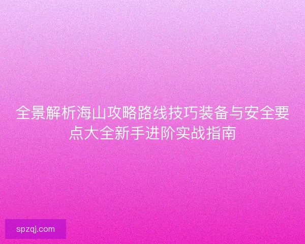 全景解析海山攻略路线技巧装备与安全要点大全新手进阶实战指南