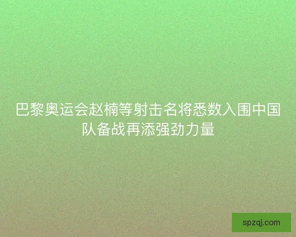 巴黎奥运会赵楠等射击名将悉数入围中国队备战再添强劲力量