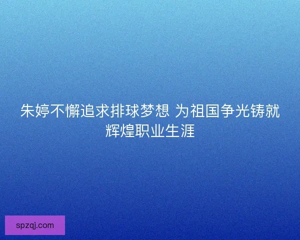 朱婷不懈追求排球梦想 为祖国争光铸就辉煌职业生涯