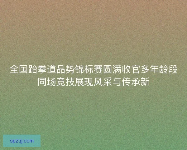 全国跆拳道品势锦标赛圆满收官多年龄段同场竞技展现风采与传承新