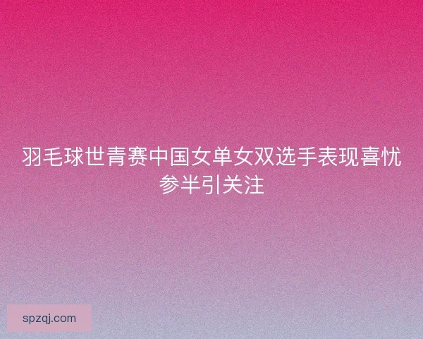 羽毛球世青赛中国女单女双选手表现喜忧参半引关注